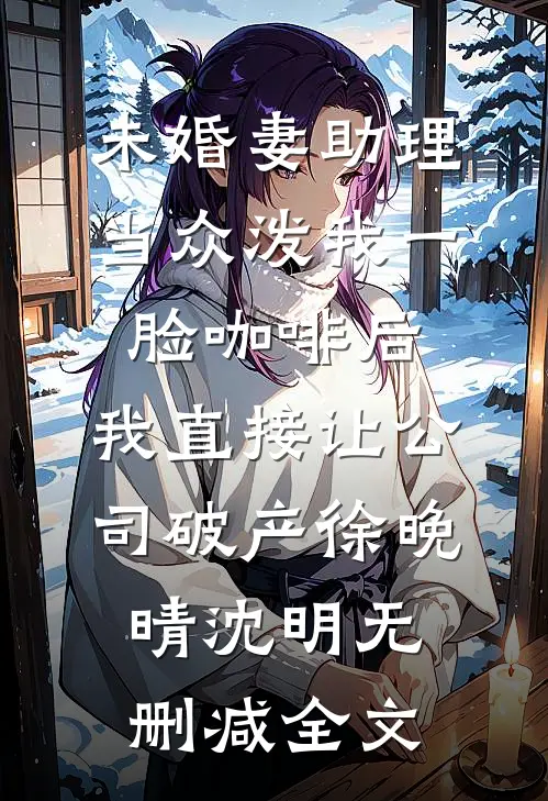 未婚妻助理当众泼我一脸咖啡后，我直接让公司破产徐晚晴沈明无删减全文