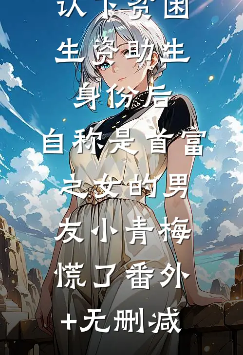 认下贫困生资助生身份后，自称是首富之女的男友小青梅慌了番外+无删减