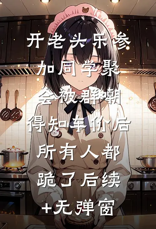 开老头乐参加同学聚会被群嘲，得知车价后所有人都跪了后续+无弹窗