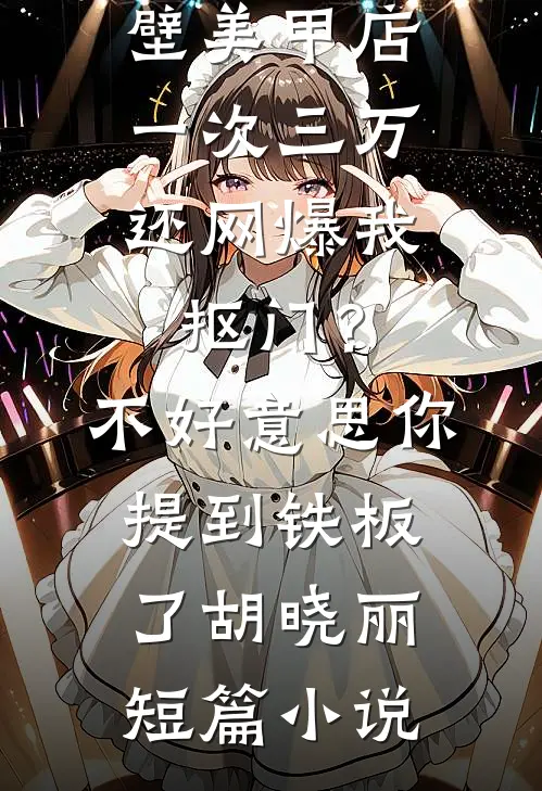男友家隔壁美甲店一次三万，还网爆我抠门？不好意思你提到铁板了胡晓丽短篇小说