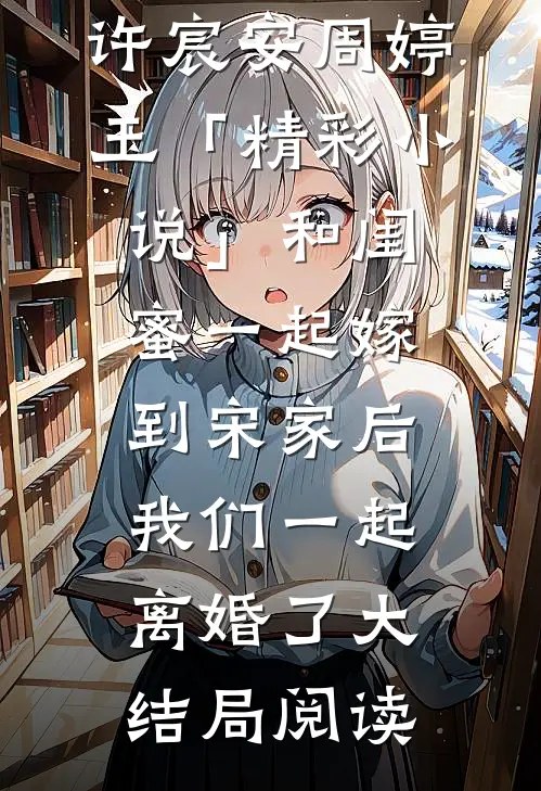 许宸安周婷玉「精彩小说」和闺蜜一起嫁到宋家后，我们一起离婚了大结局阅读