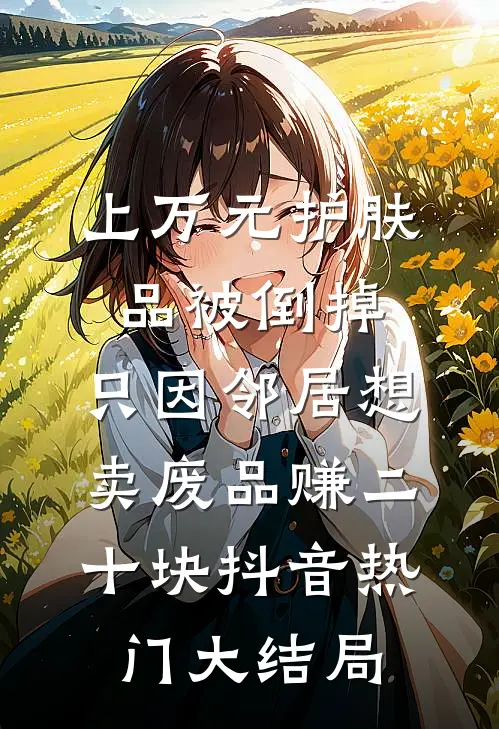 上万元护肤品被倒掉，只因邻居想卖废品赚二十块抖音热门大结局
