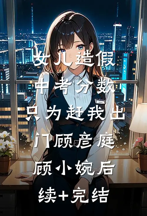 女儿造假中考分数，只为赶我出门顾彦庭顾小婉后续+完结