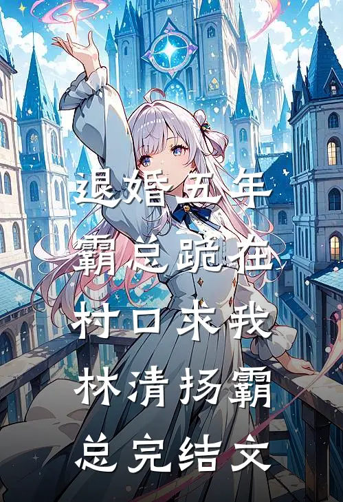 退婚五年，霸总跪在村口求我林清扬霸总完结文
