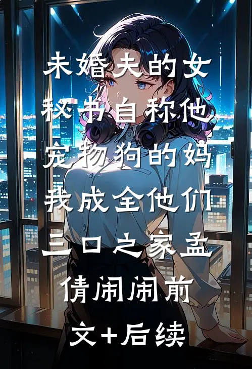 未婚夫的女秘书自称他宠物狗的妈，我成全他们三口之家孟倩闹闹前文+后续