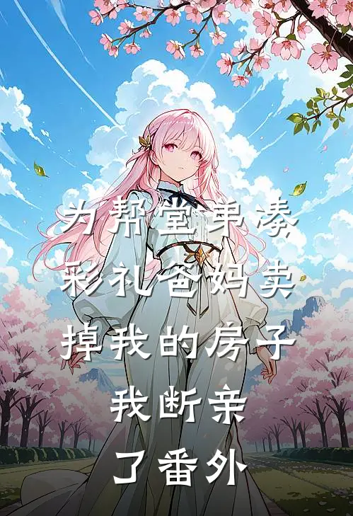 为帮堂弟凑彩礼爸妈卖掉我的房子，我断亲了番外