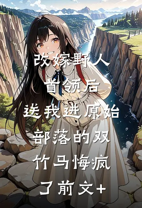 改嫁野人首领后，送我进原始部落的双竹马悔疯了前文+