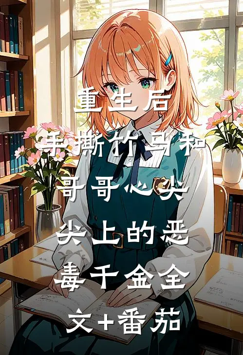 重生后，手撕竹马和哥哥心尖尖上的恶毒千金全文+番茄