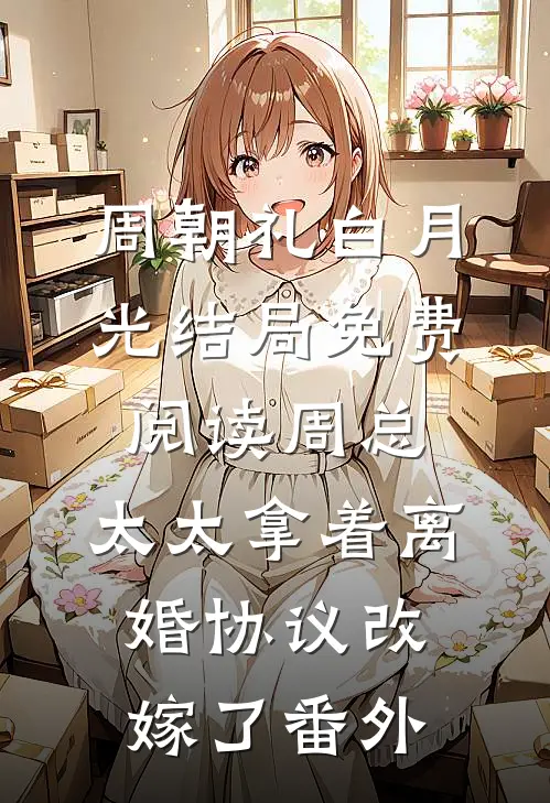 周朝礼白月光结局免费阅读周总，太太拿着离婚协议改嫁了番外