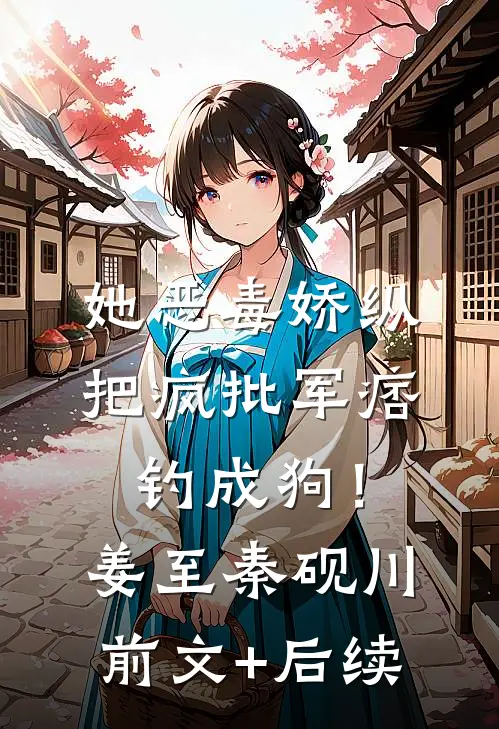她恶毒娇纵，把疯批军痞钓成狗！姜至秦砚川前文+后续