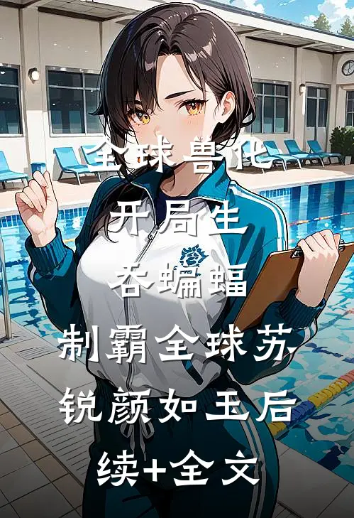 全球兽化：开局生吞蝙蝠，制霸全球苏锐颜如玉后续+全文