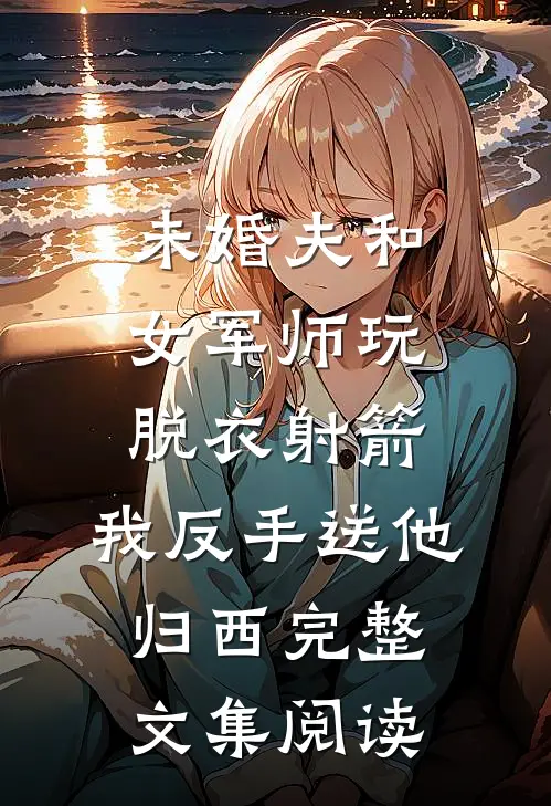 未婚夫和女军师玩脱衣射箭，我反手送他归西完整文集阅读