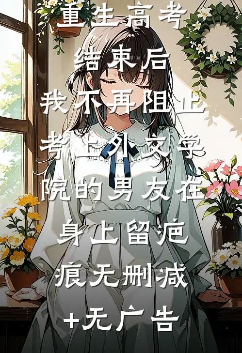 重生高考结束后，我不再阻止考上外交学院的男友在身上留疤痕无删减+无广告