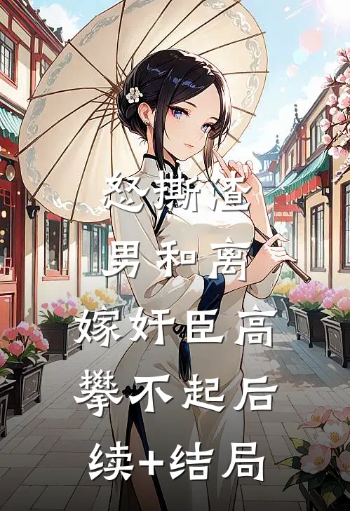 怒撕渣男和离，嫁奸臣高攀不起后续+结局