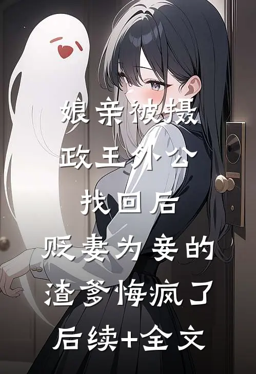 娘亲被摄政王外公找回后，贬妻为妾的渣爹悔疯了后续+全文