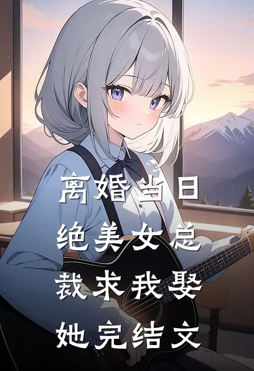离婚当日,绝美女总裁求我娶她完结文