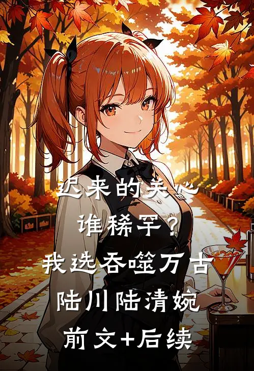 迟来的关心谁稀罕？我选吞噬万古陆川陆清婉前文+后续