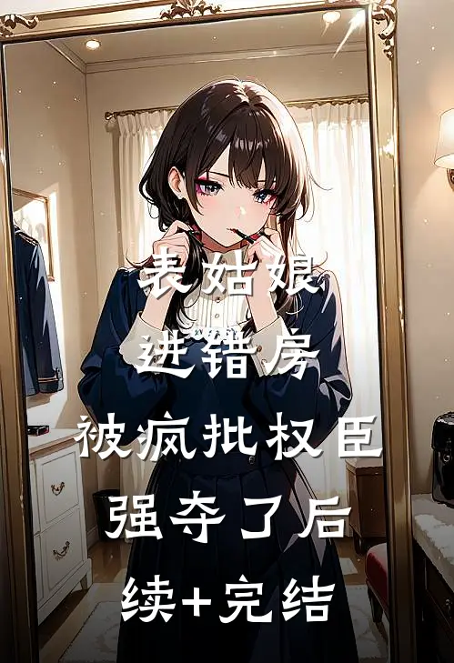 表姑娘进错房，被疯批权臣强夺了后续+完结