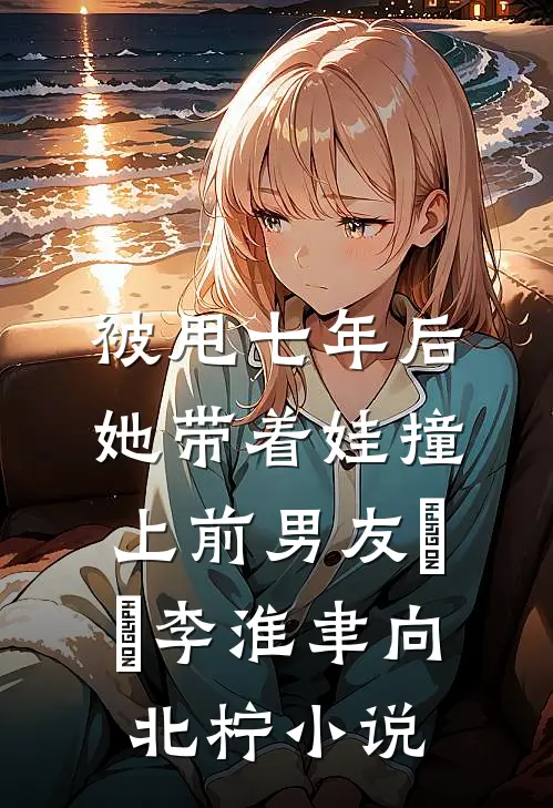 被甩七年后，她带着娃撞上前男友​​李淮聿向北柠小说