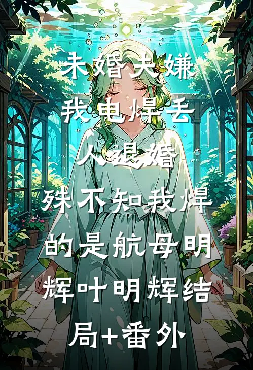 未婚夫嫌我电焊丢人退婚，殊不知我焊的是航母明辉叶明辉结局+番外