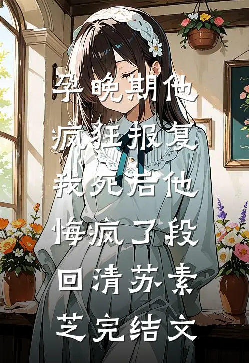 孕晚期他疯狂报复，我死后他悔疯了段回清苏素芝完结文