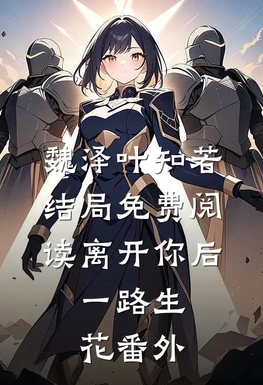 魏泽叶知若结局免费阅读离开你后，一路生花番外