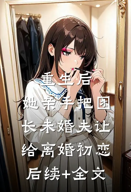 重生后，她亲手把团长未婚夫让给离婚初恋后续+全文