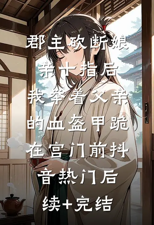 郡主砍断娘亲十指后，我举着父亲的血盔甲跪在宫门前抖音热门后续+完结