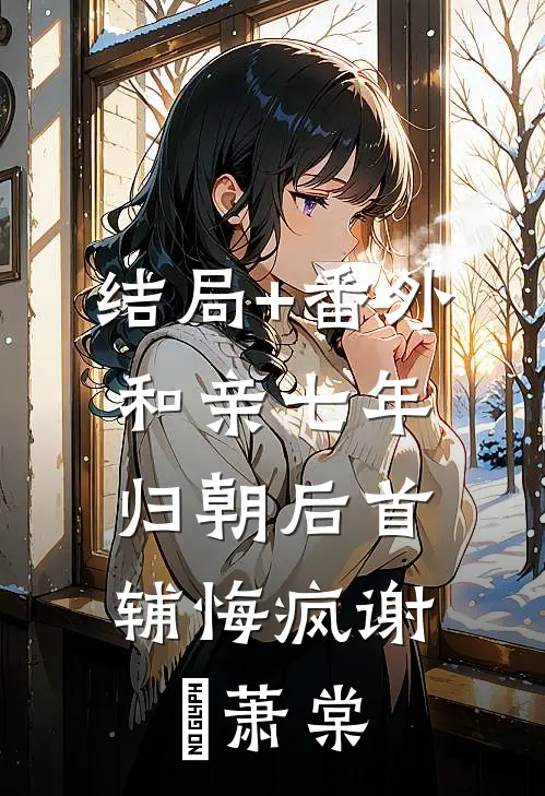 结局+番外和亲七年，归朝后首辅悔疯谢璟萧棠