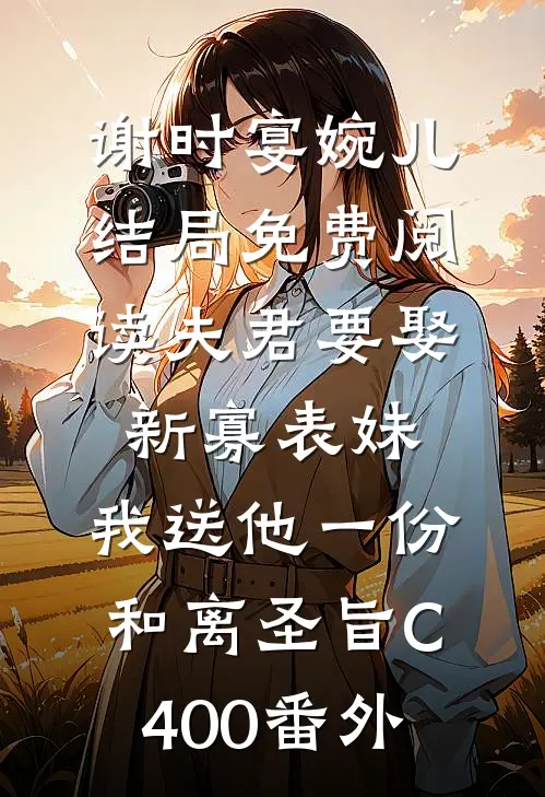 谢时宴婉儿结局免费阅读夫君要娶新寡表妹，我送他一份和离圣旨C400番外