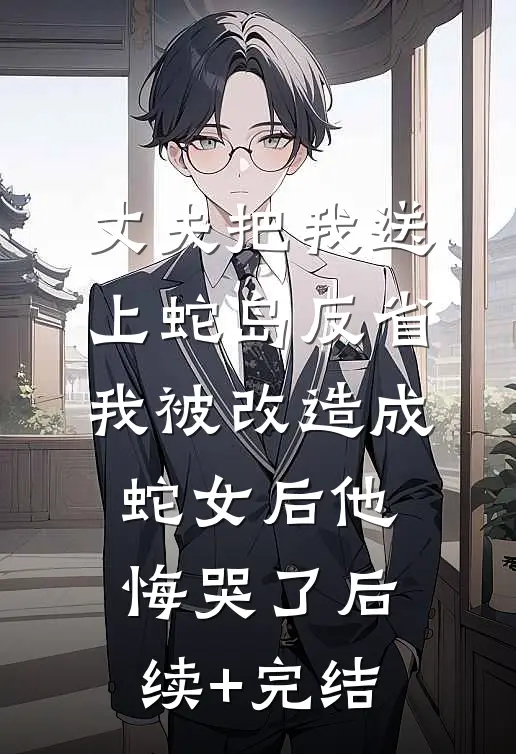 丈夫把我送上蛇岛反省，我被改造成蛇女后他悔哭了后续+完结
