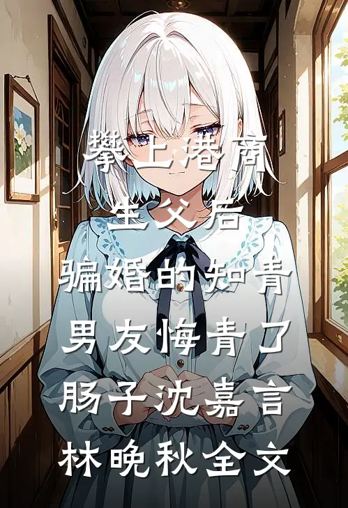 攀上港商生父后，骗婚的知青男友悔青了肠子沈嘉言林晚秋全文