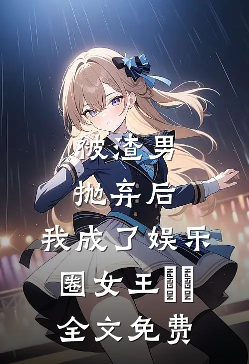 被渣男抛弃后，我成了娱乐圈女王​​全文免费