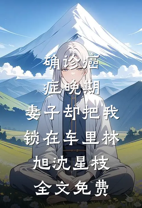 确诊癌症晚期，妻子却把我锁在车里林旭沈星枝全文免费