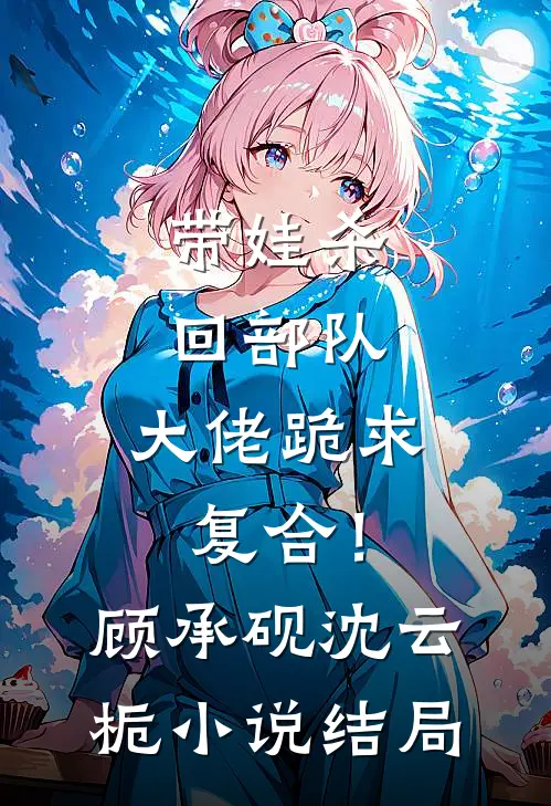 带娃杀回部队，大佬跪求复合！顾承砚沈云栀小说结局