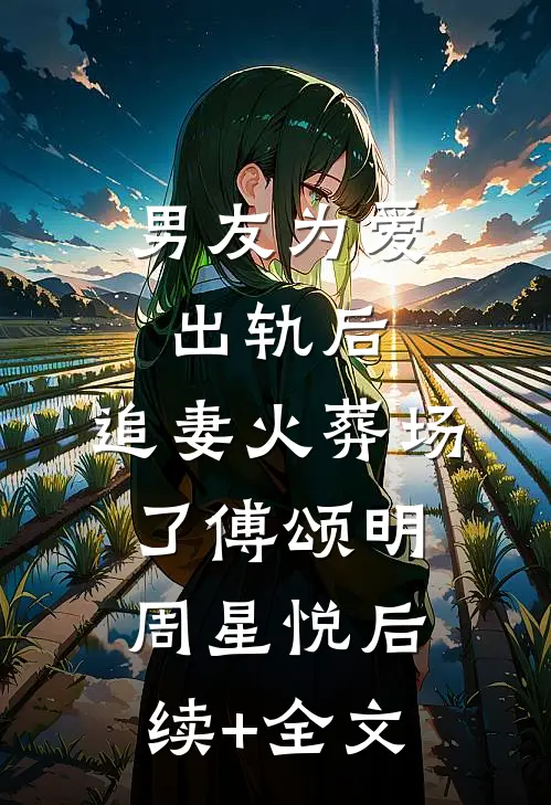 男友为爱出轨后，追妻火葬场了傅颂明周星悦后续+全文