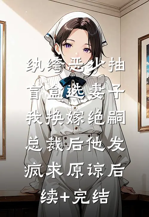 纨绔恶少抽盲盒选妻子，我换嫁绝嗣总裁后他发疯求原谅后续+完结