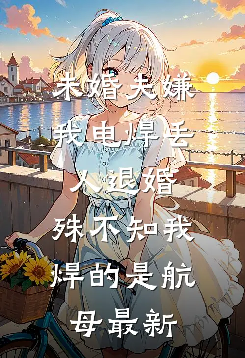未婚夫嫌我电焊丢人退婚，殊不知我焊的是航母最新