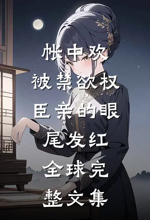帐中欢，被禁欲权臣亲的眼尾发红全球完整文集