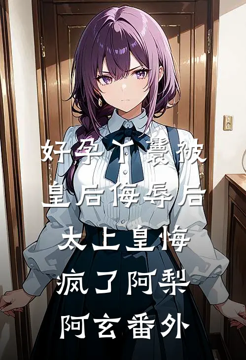 好孕丫鬟被皇后侮辱后，太上皇悔疯了阿梨阿玄番外