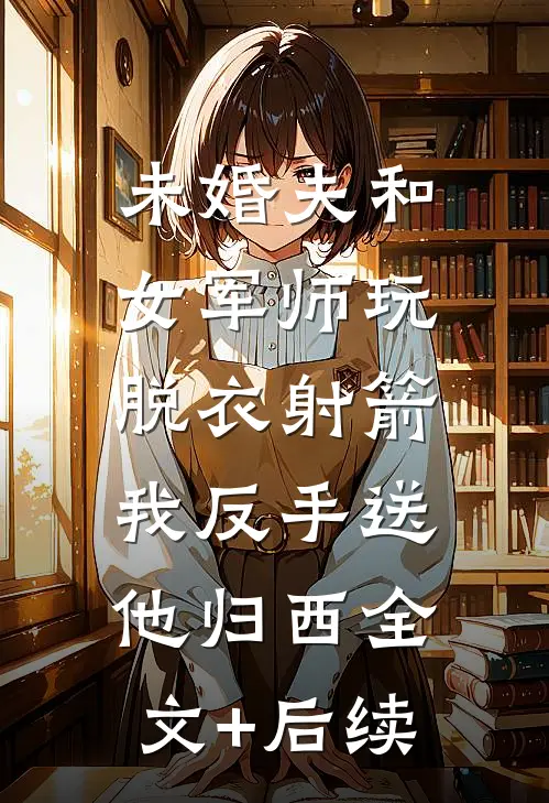 未婚夫和女军师玩脱衣射箭，我反手送他归西全文+后续