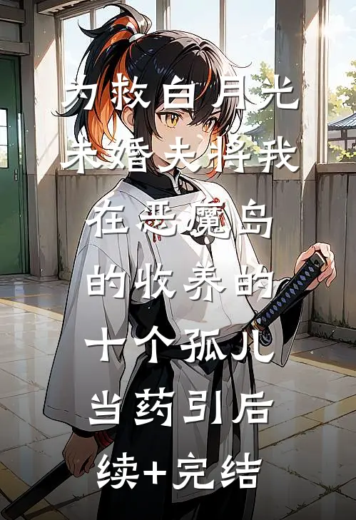 为救白月光，未婚夫将我在恶魔岛的收养的十个孤儿当药引后续+完结