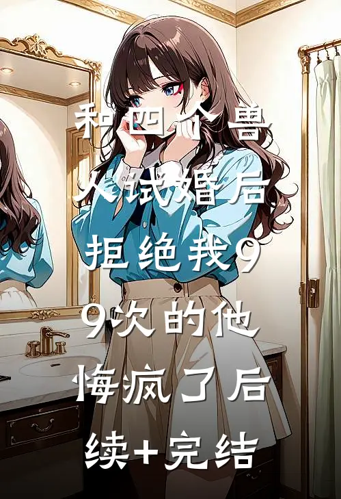 和四个兽人试婚后，拒绝我99次的他悔疯了后续+完结