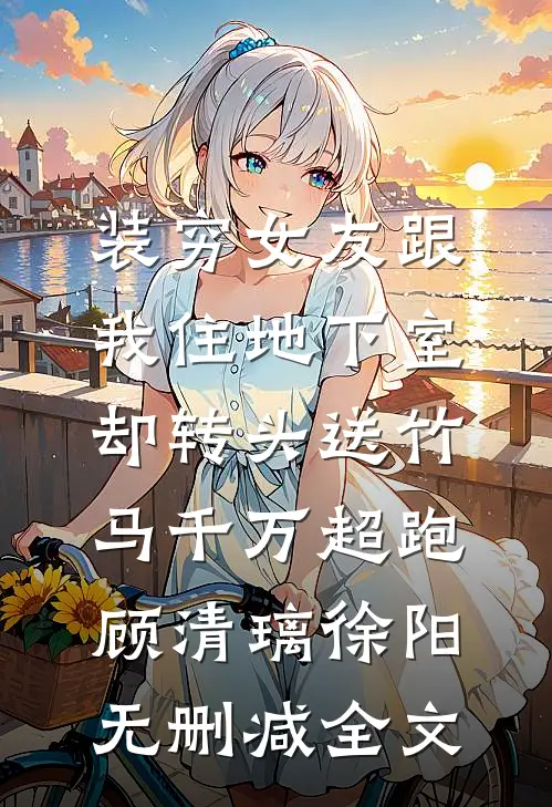 装穷女友跟我住地下室，却转头送竹马千万超跑顾清璃徐阳无删减全文