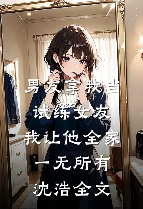 男友拿我当试练女友，我让他全家一无所有沈浩全文