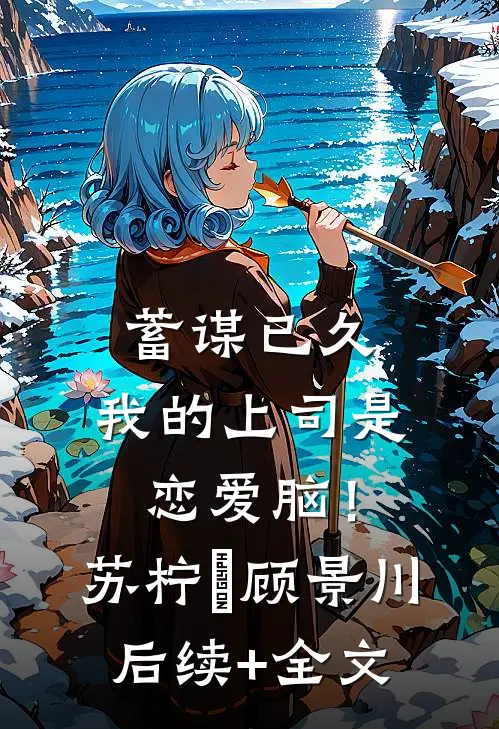 蓄谋已久，我的上司是恋爱脑！苏柠玥顾景川后续+全文