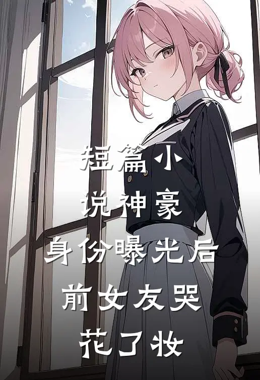 短篇小说神豪：身份曝光后，前女友哭花了妆
