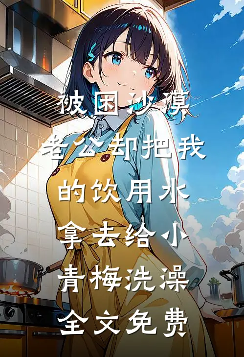 被困沙漠，老公却把我的饮用水拿去给小青梅洗澡全文免费