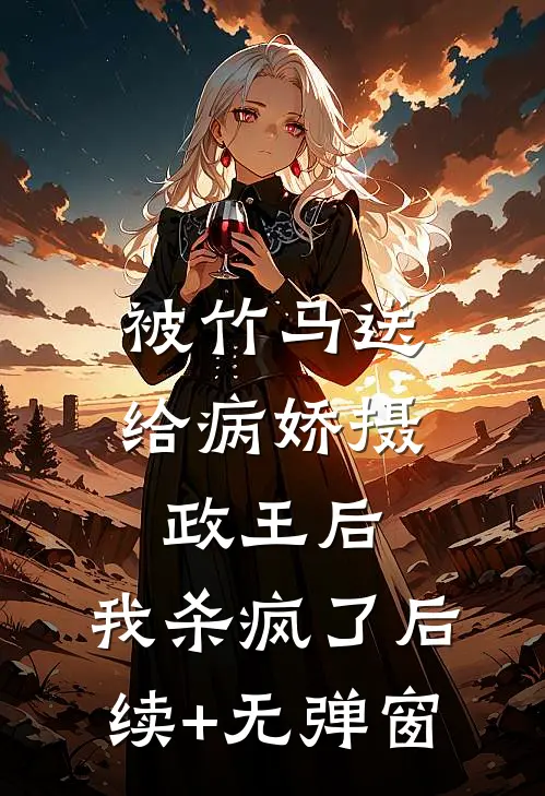 被竹马送给病娇摄政王后，我杀疯了后续+无弹窗
