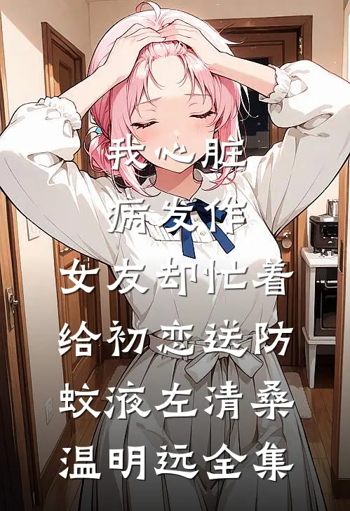我心脏病发作，女友却忙着给初恋送防蚊液左清桑温明远 全集